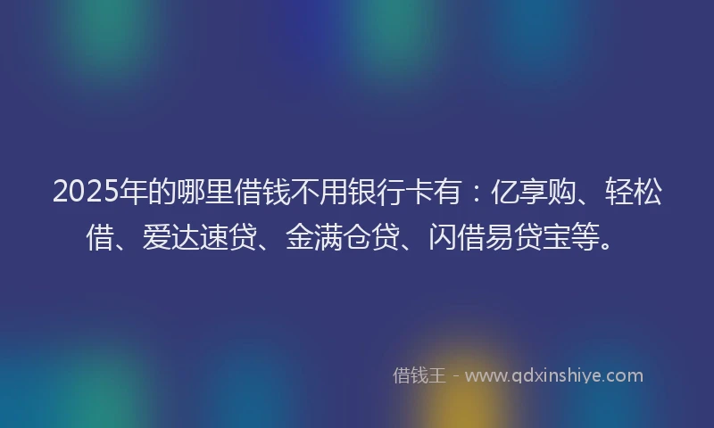 2025年的哪里借钱不用银行卡有：亿享购、轻松借、爱达速贷、金满仓贷、闪借易贷宝等。