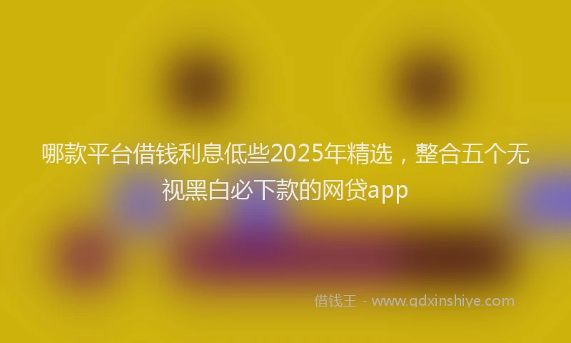 哪款平台借钱利息低些2025年精选，整合五个无视黑白必下款的网贷app