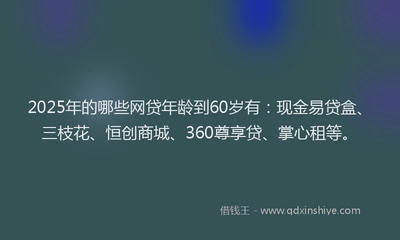 2025年的哪些网贷年龄到60岁有：现金易贷盒、三枝花、恒创商城、360尊享贷、掌心租等。