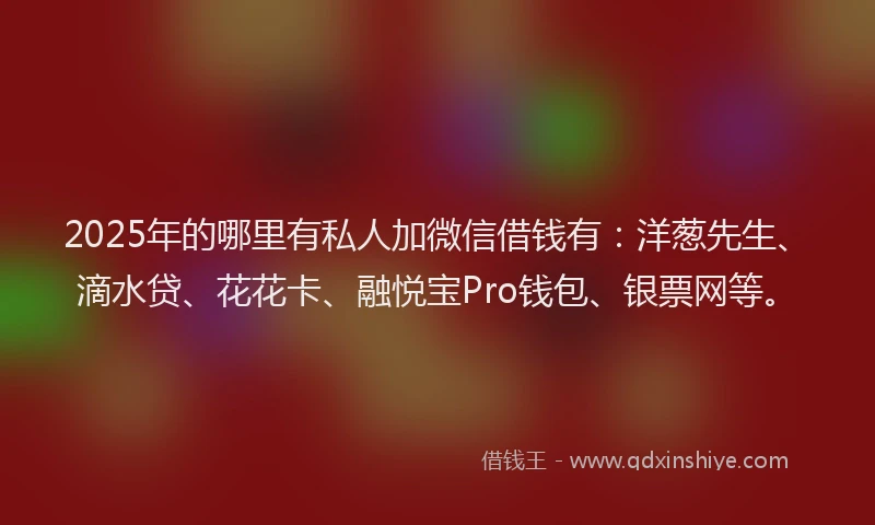 2025年的哪里有私人加微信借钱有：洋葱先生、滴水贷、花花卡、融悦宝Pro钱包、银票网等。