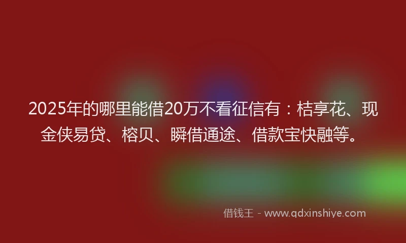 2025年的哪里能借20万不看征信有：桔享花、现金侠易贷、榕贝、瞬借通途、借款宝快融等。