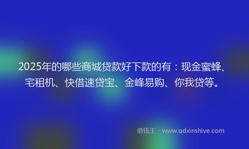 2025年的哪些商城贷款好下款的有：现金蜜蜂、宅租机、快借速贷宝、金峰易购、你我贷等。