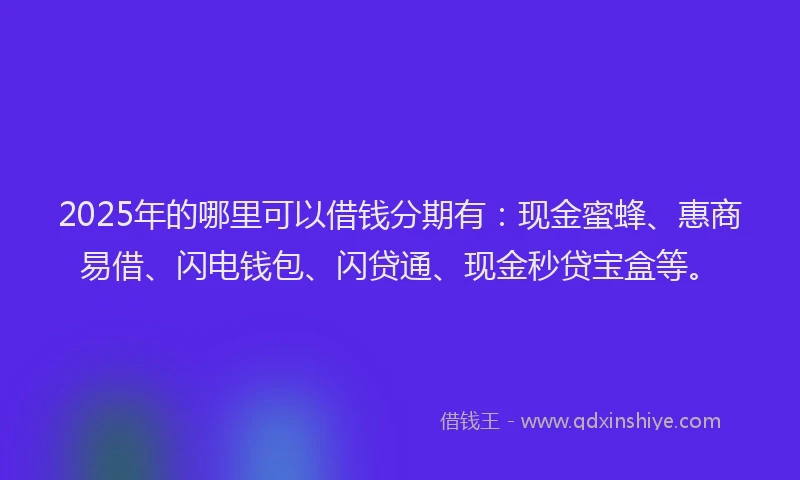 2025年的哪里可以借钱分期有：现金蜜蜂、惠商易借、闪电钱包、闪贷通、现金秒贷宝盒等。