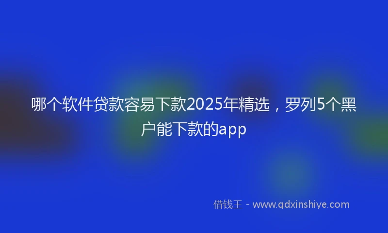 哪个软件贷款容易下款2025年精选，罗列5个黑户能下款的app