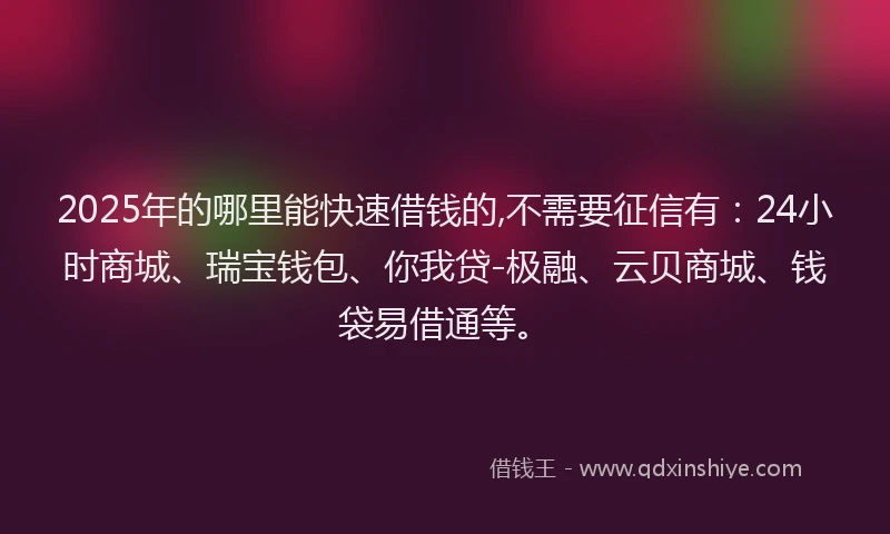 2025年的哪里能快速借钱的,不需要征信有：24小时商城、瑞宝钱包、你我贷-极融、云贝商城、钱袋易借通等。