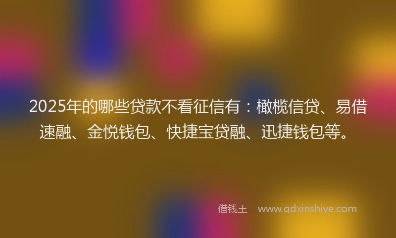 2025年的哪些贷款不看征信有：橄榄信贷、易借速融、金悦钱包、快捷宝贷融、迅捷钱包等。