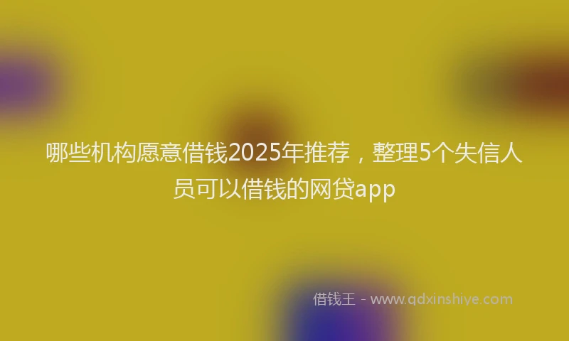 哪些机构愿意借钱2025年推荐，整理5个失信人员可以借钱的网贷app