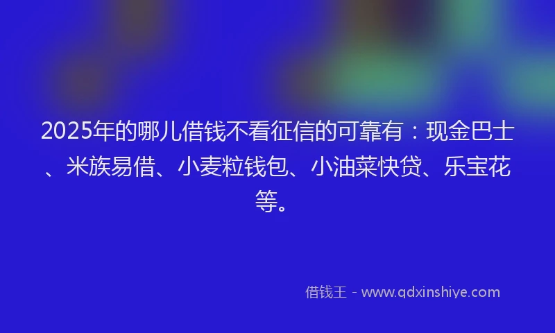 2025年的哪儿借钱不看征信的可靠有：现金巴士、米族易借、小麦粒钱包、小油菜快贷、乐宝花等。