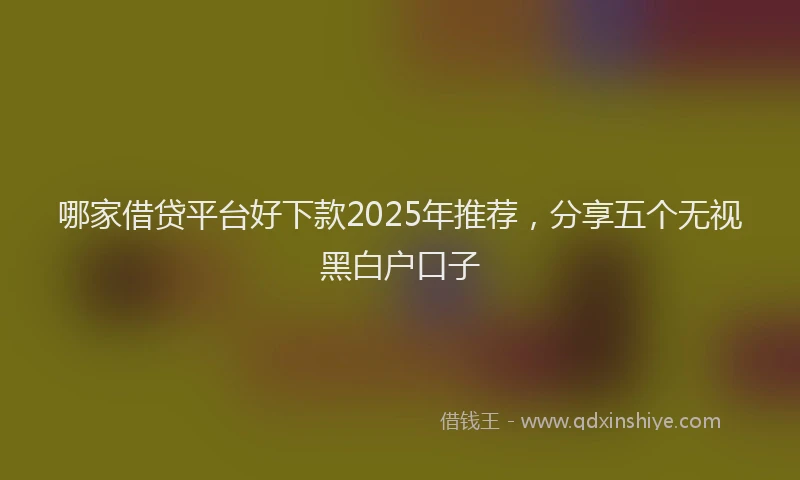 哪家借贷平台好下款2025年推荐，分享五个无视黑白户口子