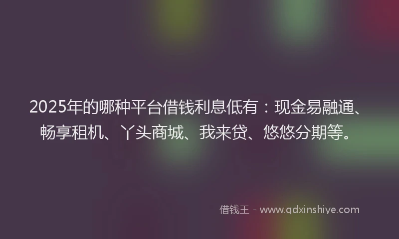 2025年的哪种平台借钱利息低有：现金易融通、畅享租机、丫头商城、我来贷、悠悠分期等。