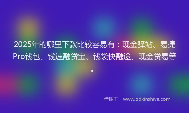 2025年的哪里下款比较容易有：现金驿站、易捷Pro钱包、钱速融贷宝、钱袋快融途、现金贷易等。