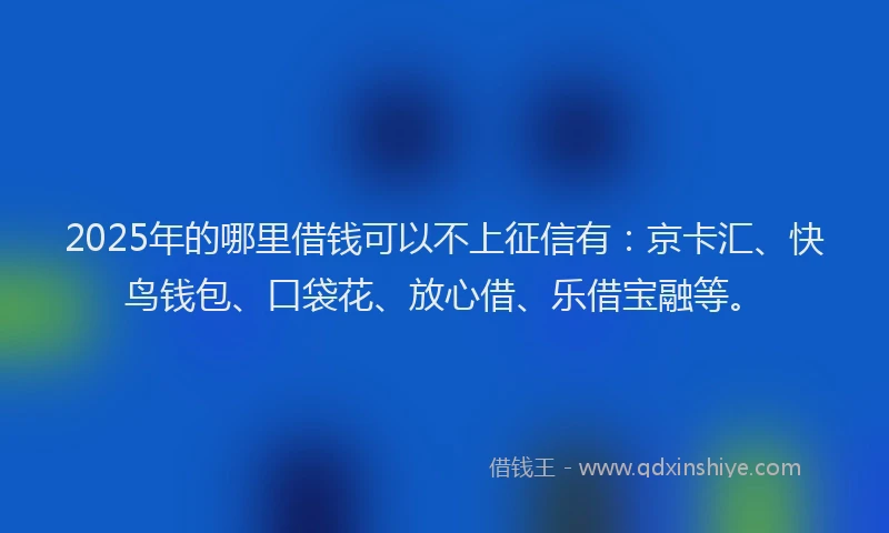 2025年的哪里借钱可以不上征信有：京卡汇、快鸟钱包、口袋花、放心借、乐借宝融等。