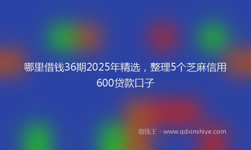 哪里借钱36期2025年精选，整理5个芝麻信用600贷款口子