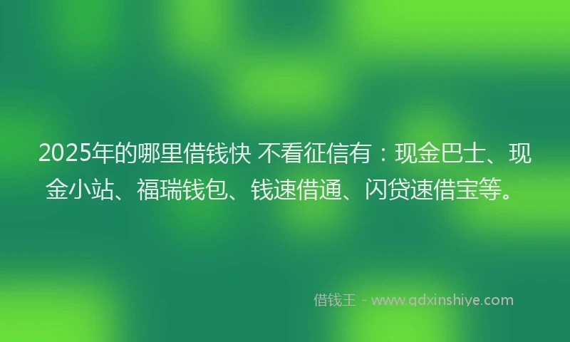 2025年的哪里借钱快 不看征信有：现金巴士、现金小站、福瑞钱包、钱速借通、闪贷速借宝等。