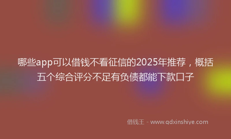 哪些app可以借钱不看征信的2025年推荐，概括五个综合评分不足有负债都能下款口子