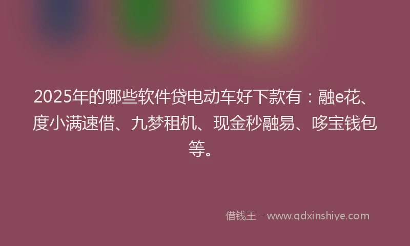 2025年的哪些软件贷电动车好下款有：融e花、度小满速借、九梦租机、现金秒融易、哆宝钱包等。