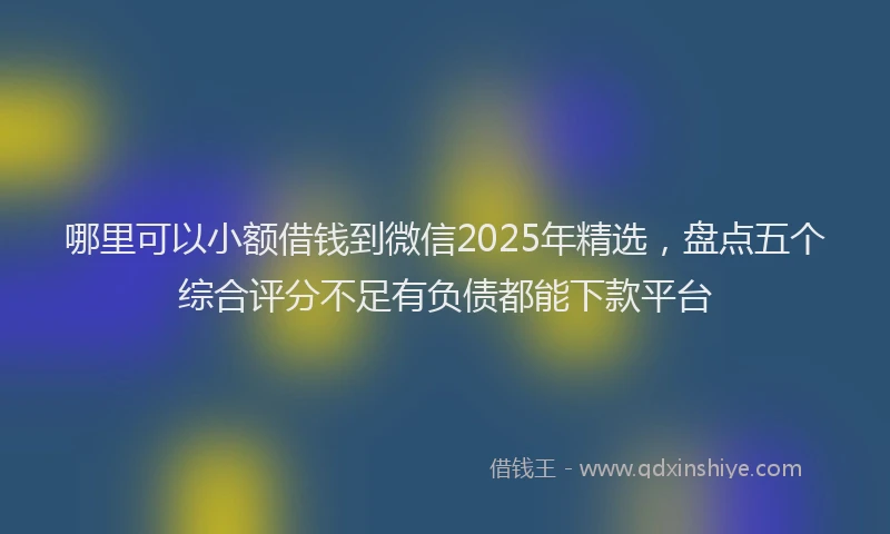 哪里可以小额借钱到微信2025年精选，盘点五个综合评分不足有负债都能下款平台