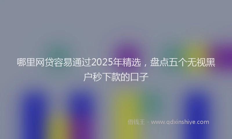 哪里网贷容易通过2025年精选，盘点五个无视黑户秒下款的口子