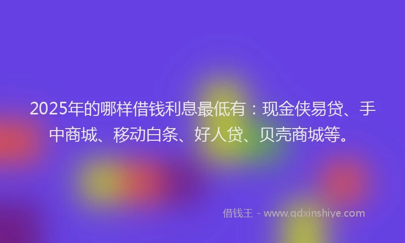 2025年的哪样借钱利息最低有：现金侠易贷、手中商城、移动白条、好人贷、贝壳商城等。