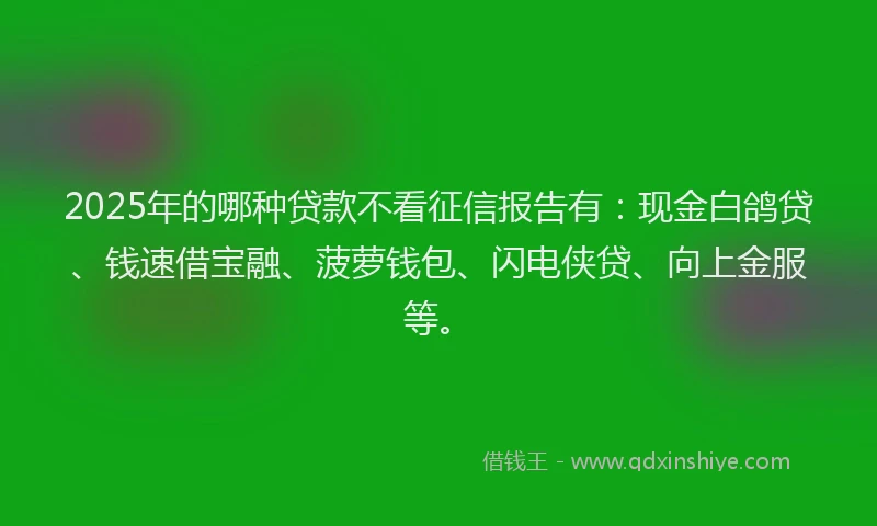 2025年的哪种贷款不看征信报告有：现金白鸽贷、钱速借宝融、菠萝钱包、闪电侠贷、向上金服等。