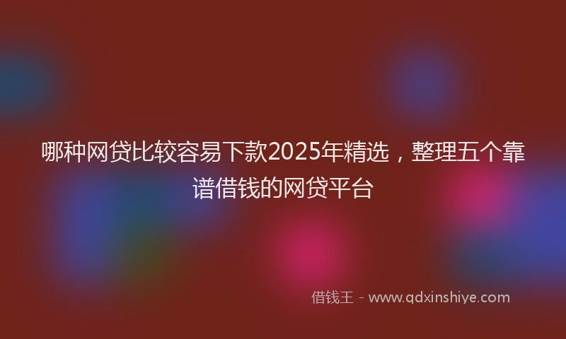 哪种网贷比较容易下款2025年精选，整理五个靠谱借钱的网贷平台