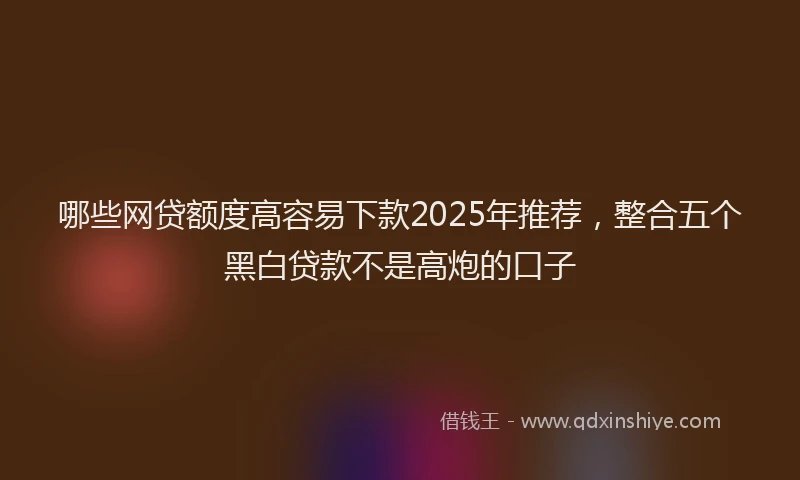 哪些网贷额度高容易下款2025年推荐，整合五个黑白贷款不是高炮的口子