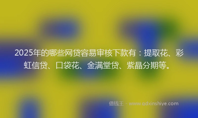 2025年的哪些网贷容易审核下款有：提取花、彩虹信贷、口袋花、金满堂贷、紫晶分期等。