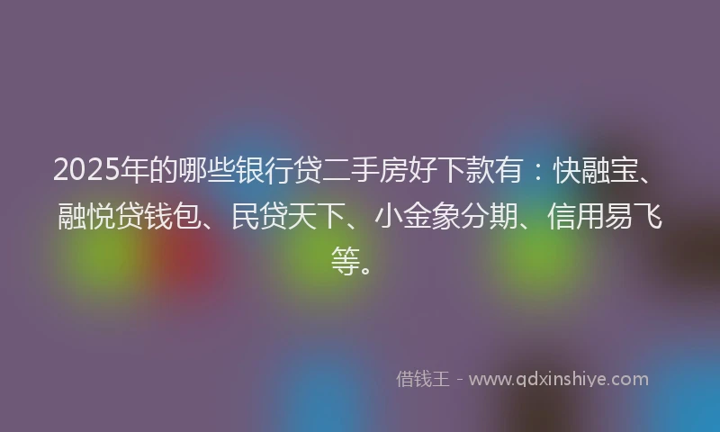 2025年的哪些银行贷二手房好下款有：快融宝、融悦贷钱包、民贷天下、小金象分期、信用易飞等。