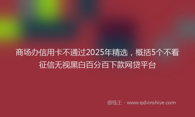 商场办信用卡不通过2025年精选，概括5个不看征信无视黑白百分百下款网贷平台