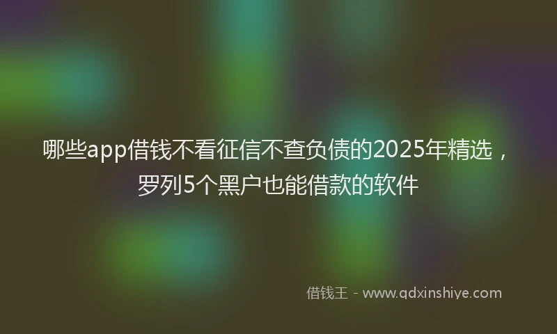 哪些app借钱不看征信不查负债的2025年精选，罗列5个黑户也能借款的软件