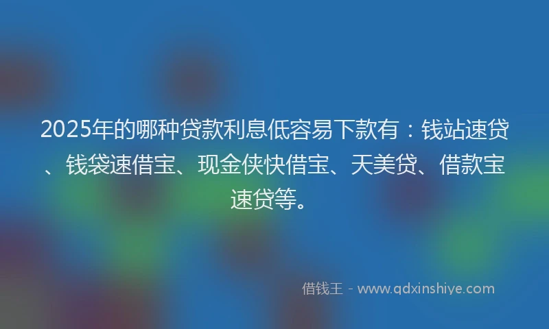 2025年的哪种贷款利息低容易下款有：钱站速贷、钱袋速借宝、现金侠快借宝、天美贷、借款宝速贷等。