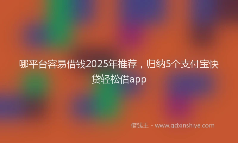 哪平台容易借钱2025年推荐，归纳5个支付宝快贷轻松借app