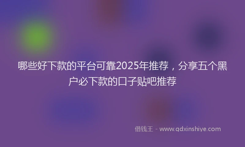哪些好下款的平台可靠2025年推荐，分享五个黑户必下款的口子贴吧推荐