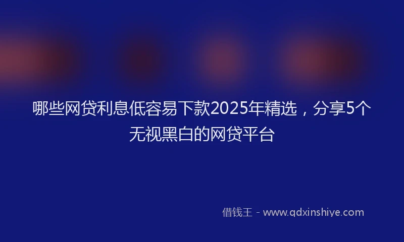 哪些网贷利息低容易下款2025年精选，分享5个无视黑白的网贷平台