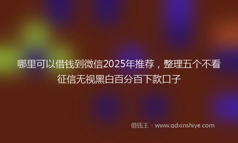 哪里可以借钱到微信2025年推荐，整理五个不看征信无视黑白百分百下款口子