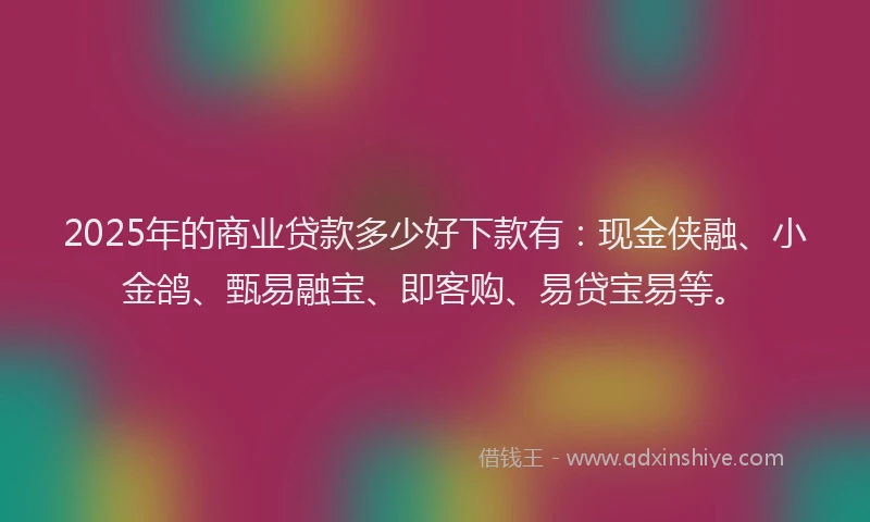 2025年的商业贷款多少好下款有：现金侠融、小金鸽、甄易融宝、即客购、易贷宝易等。