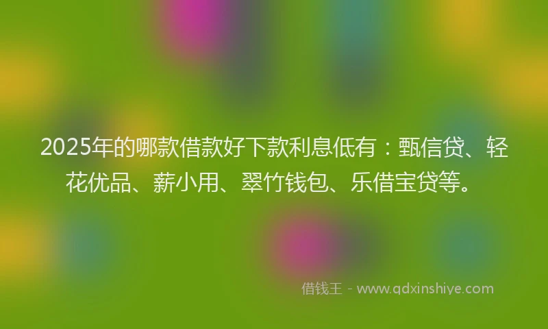 2025年的哪款借款好下款利息低有：甄信贷、轻花优品、薪小用、翠竹钱包、乐借宝贷等。