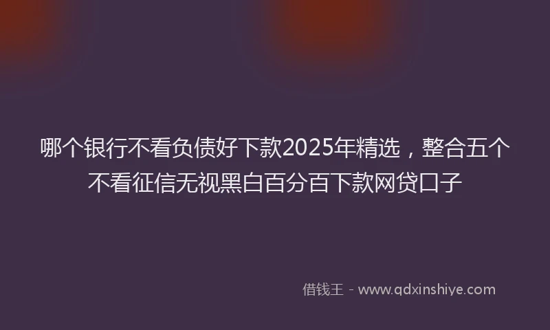 哪个银行不看负债好下款2025年精选，整合五个不看征信无视黑白百分百下款网贷口子