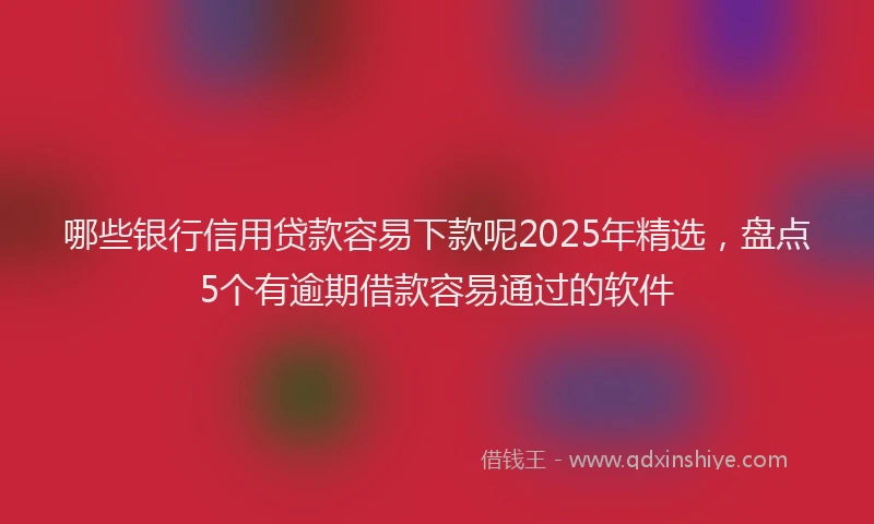 哪些银行信用贷款容易下款呢2025年精选，盘点5个有逾期借款容易通过的软件