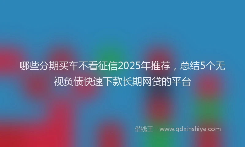 哪些分期买车不看征信2025年推荐，总结5个无视负债快速下款长期网贷的平台