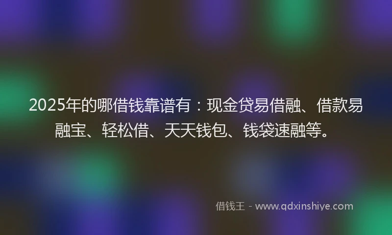 2025年的哪借钱靠谱有：现金贷易借融、借款易融宝、轻松借、天天钱包、钱袋速融等。