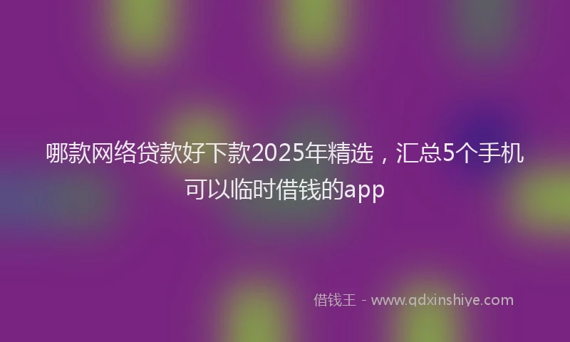 哪款网络贷款好下款2025年精选，汇总5个手机可以临时借钱的app