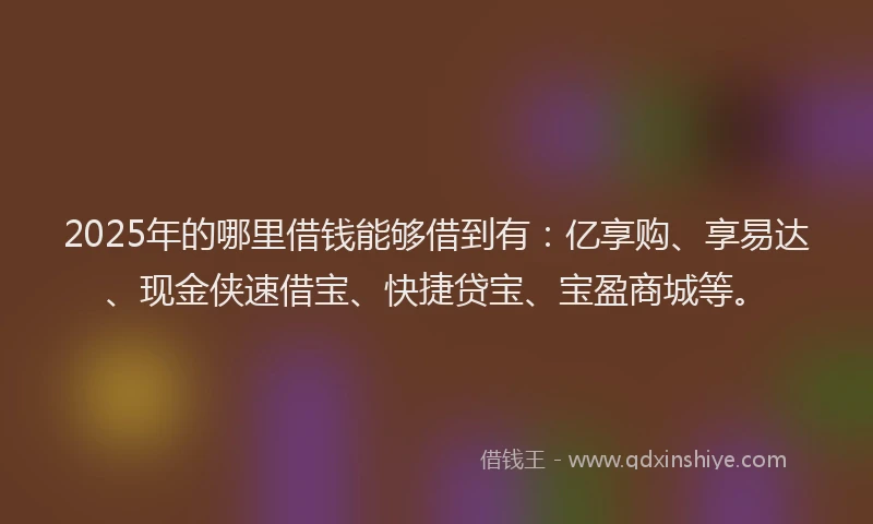 2025年的哪里借钱能够借到有：亿享购、享易达、现金侠速借宝、快捷贷宝、宝盈商城等。