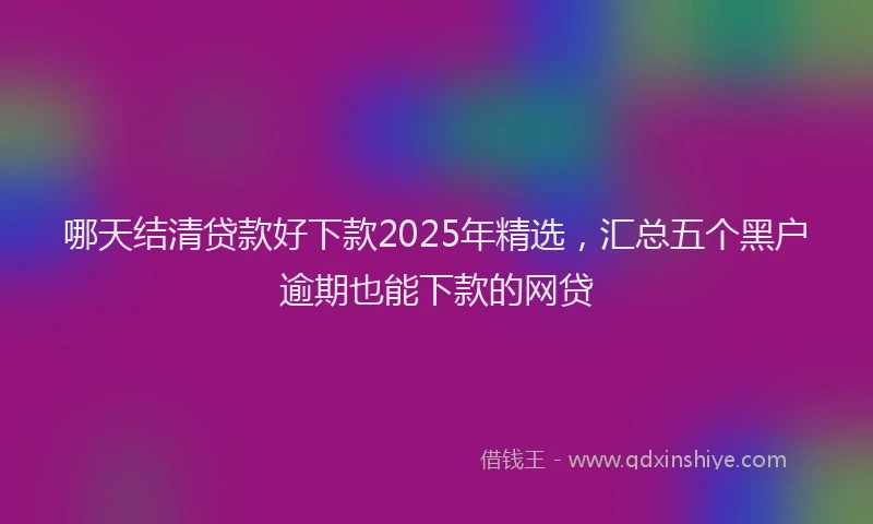 哪天结清贷款好下款2025年精选，汇总五个黑户逾期也能下款的网贷