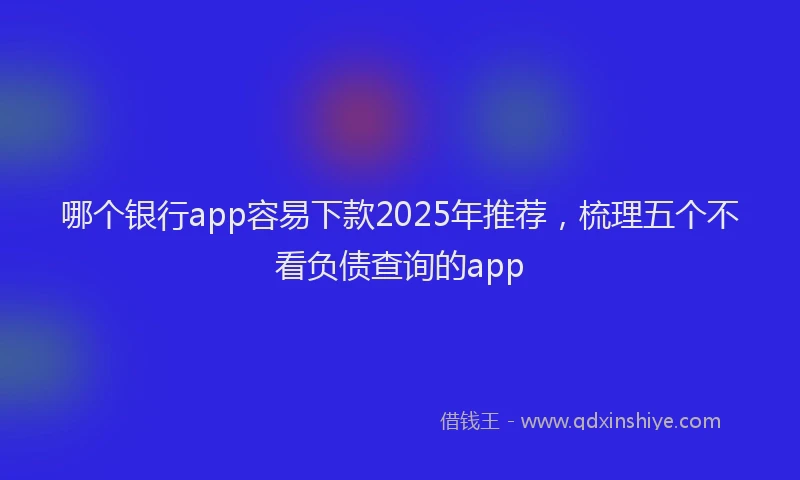 哪个银行app容易下款2025年推荐，梳理五个不看负债查询的app