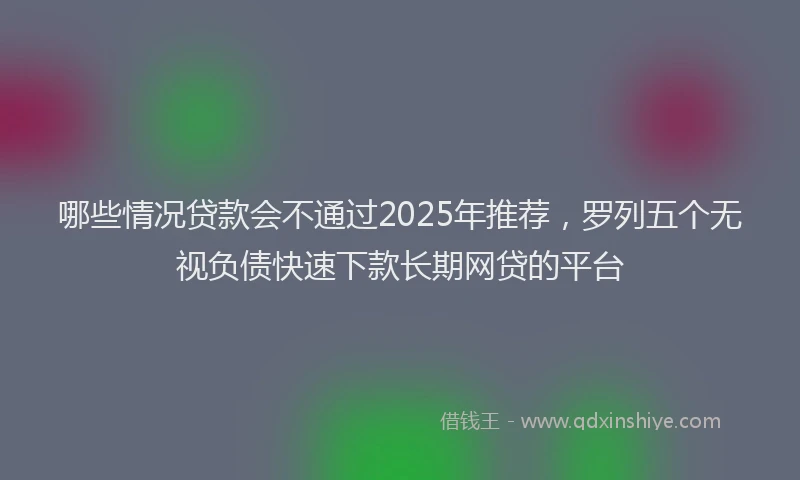 哪些情况贷款会不通过2025年推荐，罗列五个无视负债快速下款长期网贷的平台