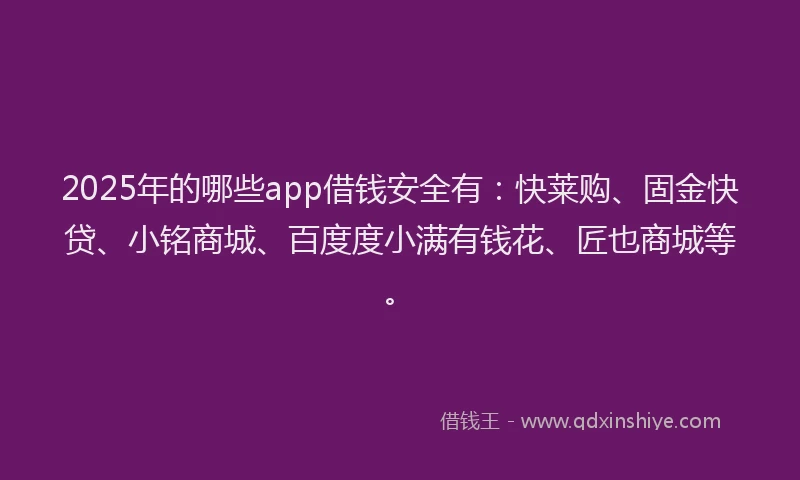 2025年的哪些app借钱安全有：快莱购、固金快贷、小铭商城、百度度小满有钱花、匠也商城等。