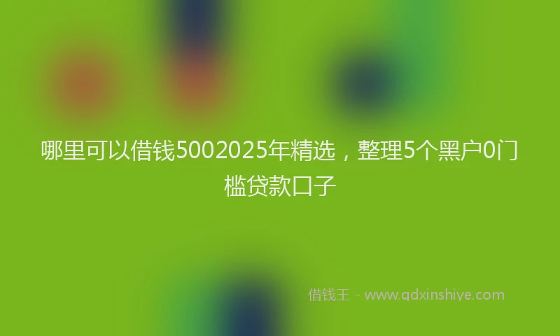 哪里可以借钱5002025年精选，整理5个黑户0门槛贷款口子
