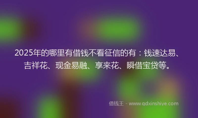 2025年的哪里有借钱不看征信的有：钱速达易、吉祥花、现金易融、享来花、瞬借宝贷等。