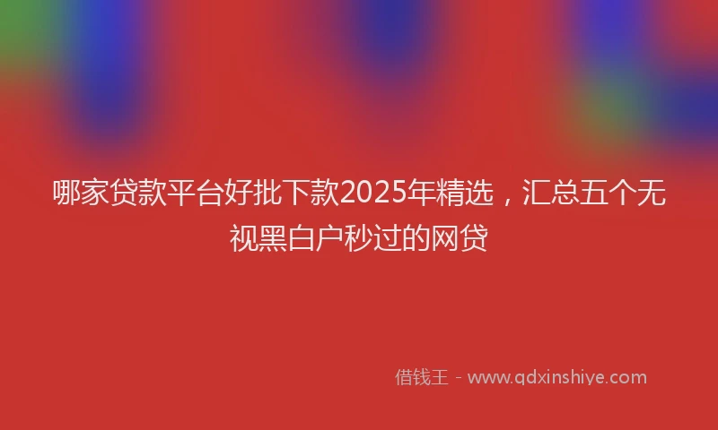 哪家贷款平台好批下款2025年精选，汇总五个无视黑白户秒过的网贷